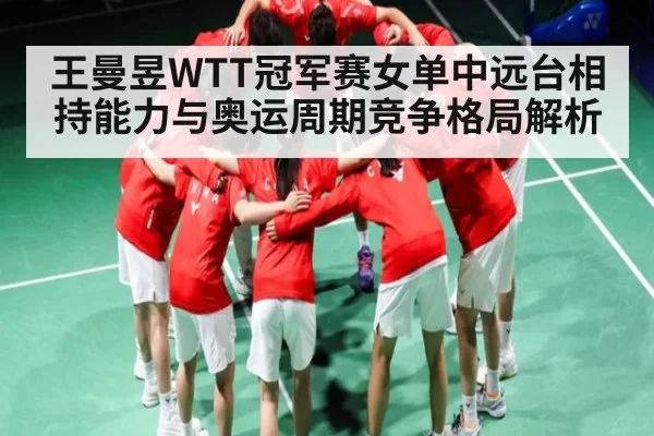 王曼昱WTT冠军赛女单中远台相持能力与奥运周期竞争格局解析
